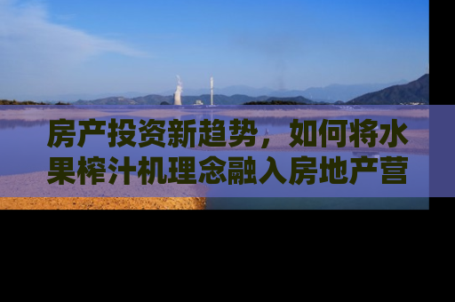房产投资新趋势，如何将水果榨汁机理念融入房地产营销