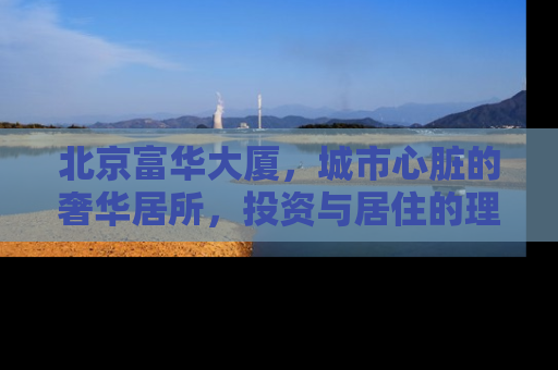 北京富华大厦，城市心脏的奢华居所，投资与居住的理想选择