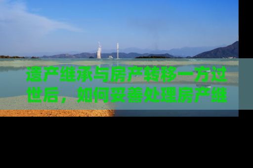 遗产继承与房产转移一方过世后，如何妥善处理房产继承问题？