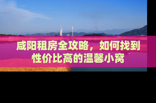 咸阳租房全攻略,如何找到性价比高的温馨小窝 咸阳租房全攻略,如何找到性价比高的温馨小窝