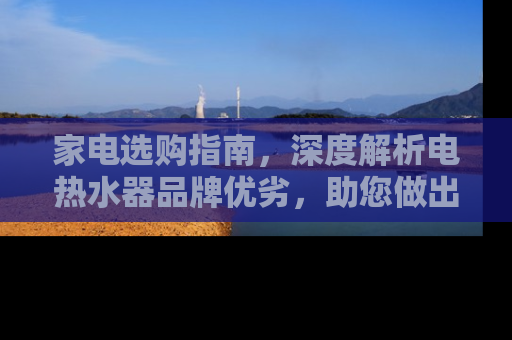 家电选购指南，深度解析电热水器品牌优劣，助您做出明智选择