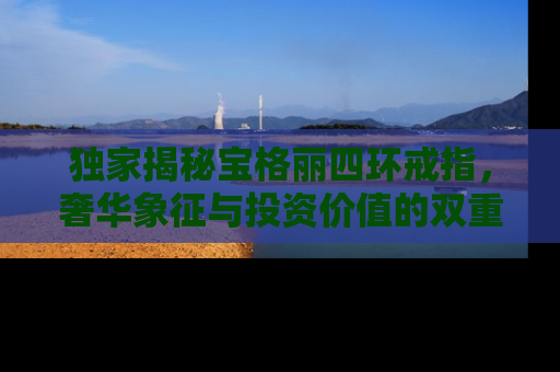 独家揭秘宝格丽四环戒指，奢华象征与投资价值的双重考量