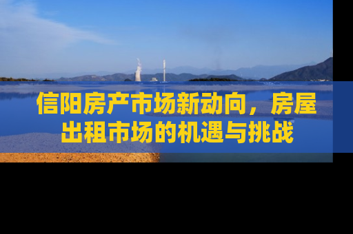 信阳房产市场新动向，房屋出租市场的机遇与挑战