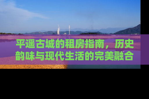平遥古城的租房指南，历史韵味与现代生活的完美融合