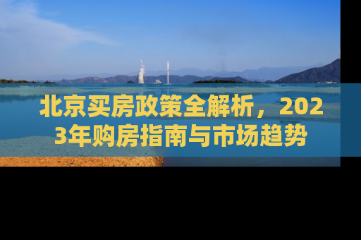 北京买房政策全解析，2023年购房指南与市场趋势