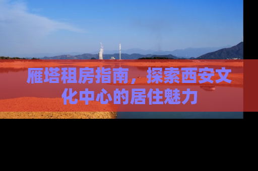 雁塔租房指南，探索西安文化中心的居住魅力