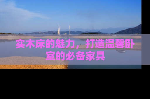 实木床的魅力，打造温馨卧室的必备家具