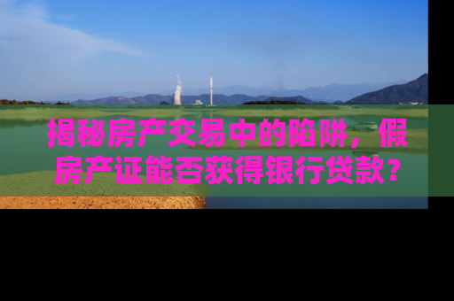 揭秘房产交易中的陷阱，假房产证能否获得银行贷款？