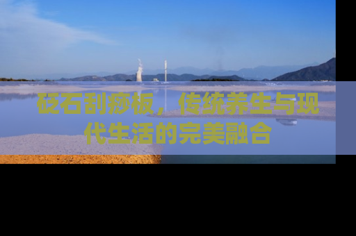 砭石刮痧板，传统养生与现代生活的完美融合