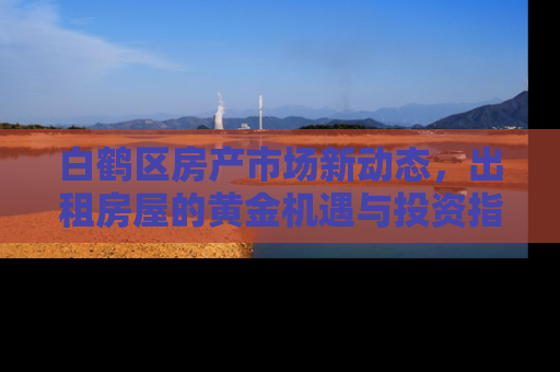 白鹤区房产市场新动态，出租房屋的黄金机遇与投资指南