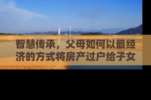 智慧传承,父母如何以最经济的方式将房产过户给子女 智慧传承,父母如何以最经济的方式将房产过户给子女