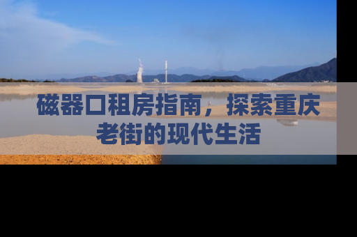 磁器口租房指南，探索重庆老街的现代生活