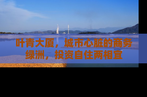 叶青大厦，城市心脏的商务绿洲，投资自住两相宜
