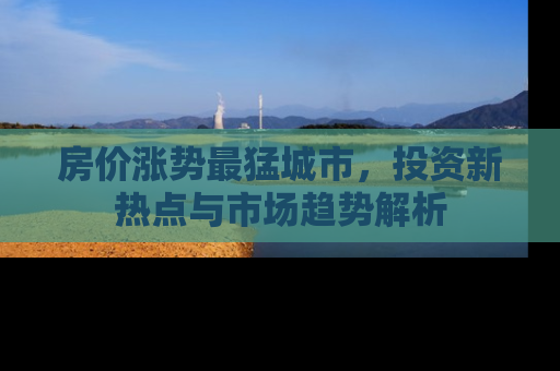 房价涨势最猛城市，投资新热点与市场趋势解析