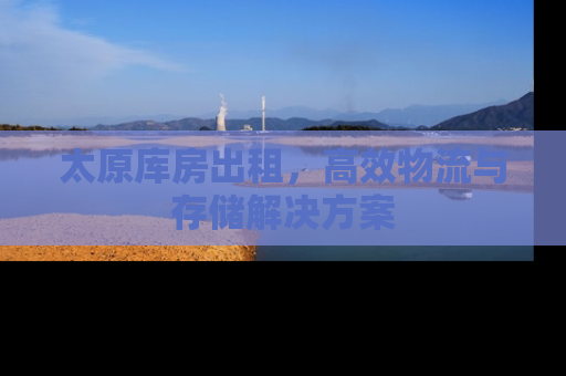 太原库房出租，高效物流与存储解决方案