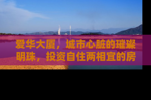爱华大厦，城市心脏的璀璨明珠，投资自住两相宜的房产新宠
