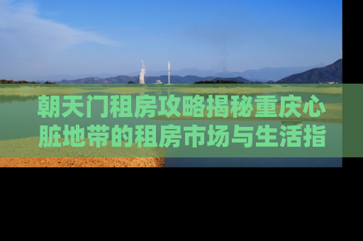 朝天门租房攻略揭秘重庆心脏地带的租房市场与生活指南