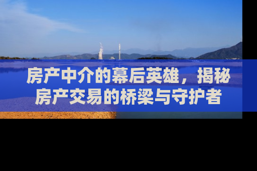 房产中介的幕后英雄，揭秘房产交易的桥梁与守护者