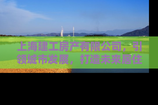 上海建工房产有限公司，引领城市发展，打造未来居住新标杆