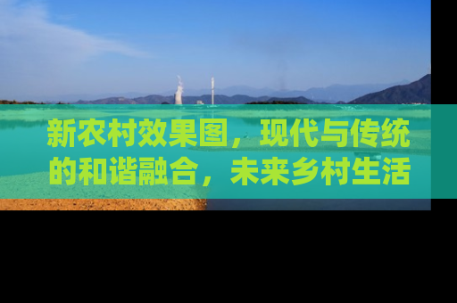 新农村效果图，现代与传统的和谐融合，未来乡村生活的蓝图