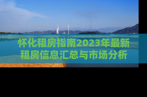 怀化租房指南2023年最新租房信息汇总与市场分析