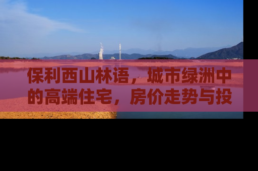 保利西山林语，城市绿洲中的高端住宅，房价走势与投资价值深度解析