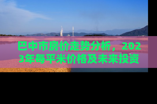 巴中市房价走势分析，2023年每平米价格及未来投资指南
