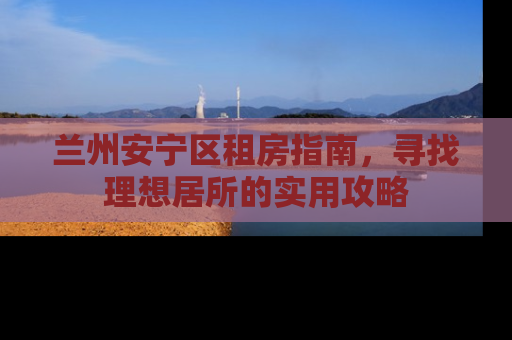 兰州安宁区租房指南，寻找理想居所的实用攻略