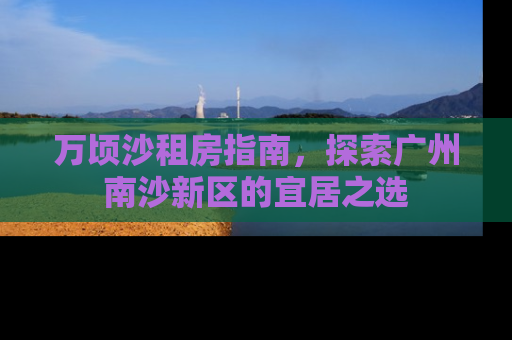 万顷沙租房指南，探索广州南沙新区的宜居之选