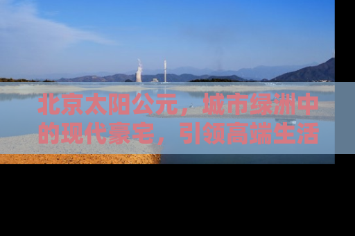 北京太阳公元，城市绿洲中的现代豪宅，引领高端生活方式