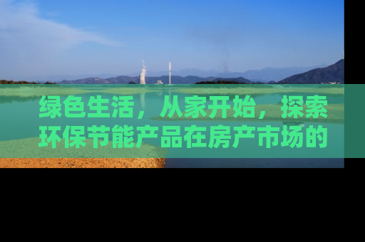 绿色生活，从家开始，探索环保节能产品在房产市场的应用与价值