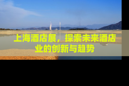 上海酒店展，探索未来酒店业的创新与趋势