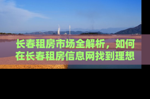 长春租房市场全解析，如何在长春租房信息网找到理想的家