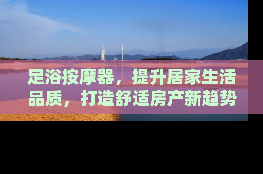 足浴按摩器，提升居家生活品质，打造舒适房产新趋势