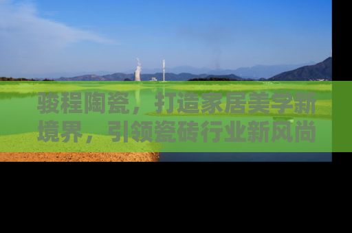 骏程陶瓷，打造家居美学新境界，引领瓷砖行业新风尚