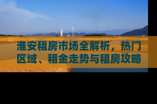 淮安租房市场全解析，热门区域、租金走势与租房攻略