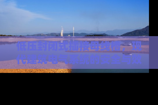 低压封闭式插接母线槽，现代建筑电气系统的安全与效率革命
