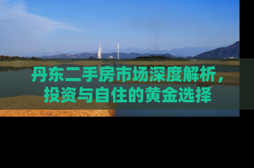 丹东二手房市场深度解析，投资与自住的黄金选择