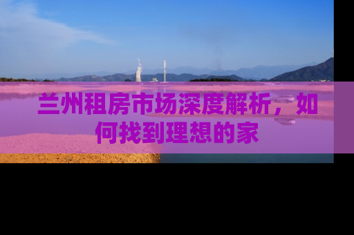兰州租房市场深度解析，如何找到理想的家