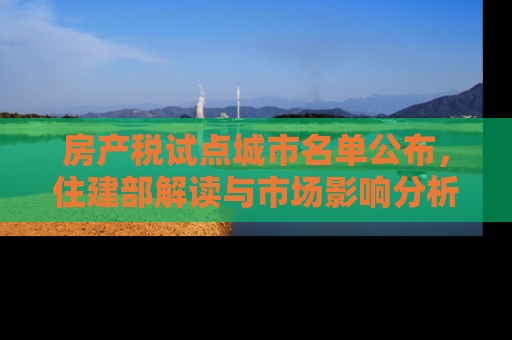 房产税试点城市名单公布，住建部解读与市场影响分析