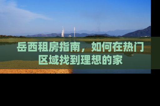 岳西租房指南，如何在热门区域找到理想的家