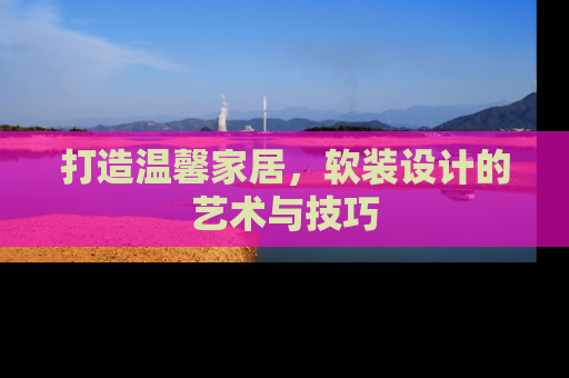 打造温馨家居,软装设计的艺术与技巧 打造温馨家居,软装设计的艺术与技巧