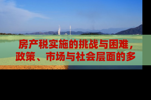 房产税实施的挑战与困难，政策、市场与社会层面的多维分析