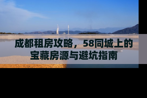 成都租房攻略,58同城上的宝藏房源与避坑指南 成都租房攻略,58同城上的宝藏房源与避坑指南