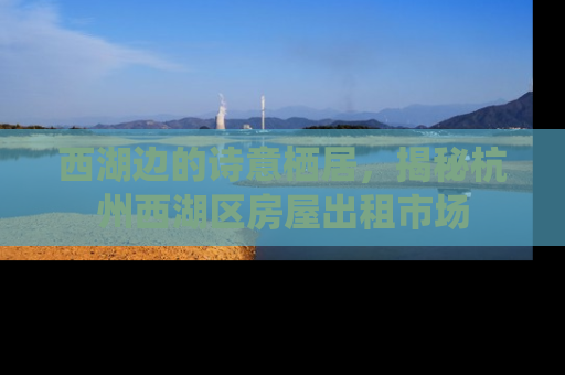 西湖边的诗意栖居，揭秘杭州西湖区房屋出租市场