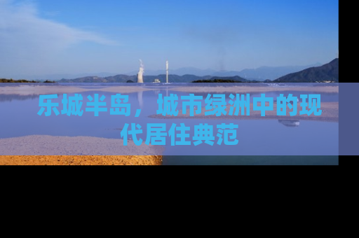 乐城半岛，城市绿洲中的现代居住典范