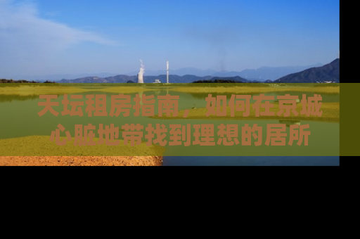天坛租房指南，如何在京城心脏地带找到理想的居所