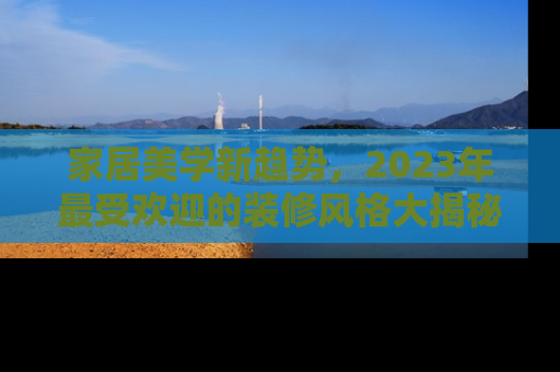 家居美学新趋势，2023年最受欢迎的装修风格大揭秘