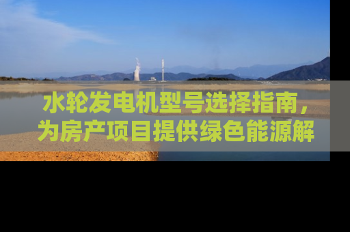 水轮发电机型号选择指南,为房产项目提供绿色能源解决方案 水轮发电机型号选择指南,为房产项目提供绿色能源解决方案