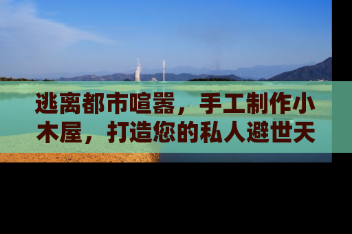 逃离都市喧嚣，手工制作小木屋，打造您的私人避世天堂